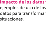 Impacto de los datos: ejemplos de uso de los datos para transformar situaciones.