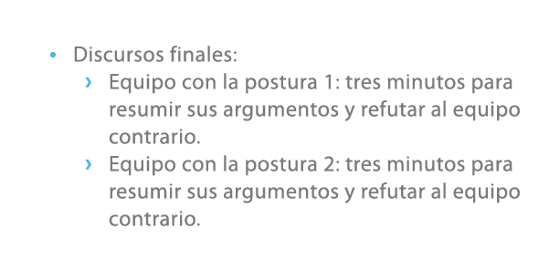 • Discursos finales: › Equipo con la postura 1: tres minutos para resumir sus argumentos y refutar al equipo contrari...