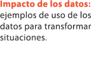 Impacto de los datos: ejemplos de uso de los datos para transformar situaciones.