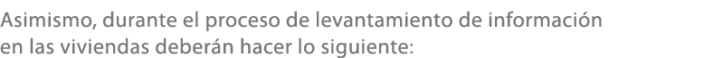 Asimismo, durante el proceso de levantamiento de informaci n en las viviendas deber n hacer lo siguiente: