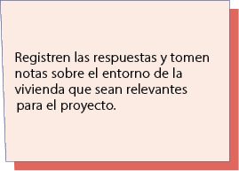 Registren las respuestas y tomen notas sobre el entorno de la vivienda que sean relevantes para el proyecto.